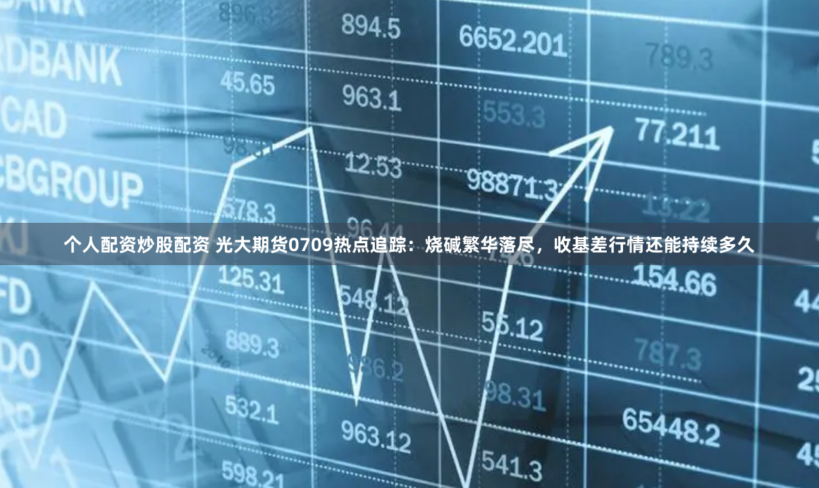 个人配资炒股配资 光大期货0709热点追踪：烧碱繁华落尽，收基差行情还能持续多久