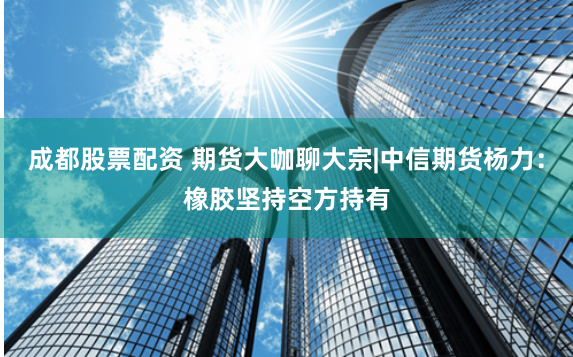 成都股票配资 期货大咖聊大宗|中信期货杨力：橡胶坚持空方持有