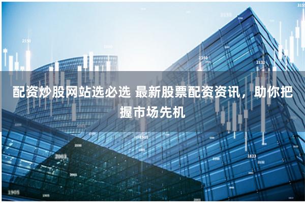 配资炒股网站选必选 最新股票配资资讯，助你把握市场先机