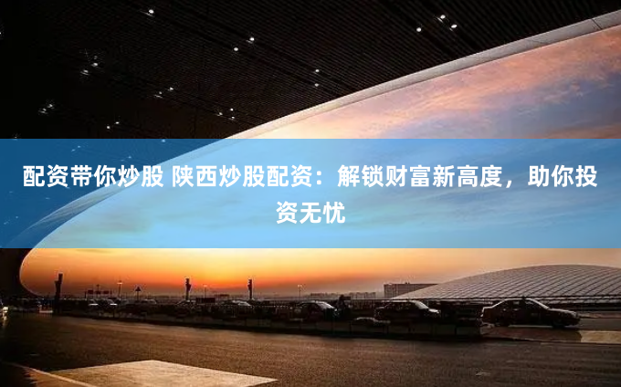 配资带你炒股 陕西炒股配资：解锁财富新高度，助你投资无忧