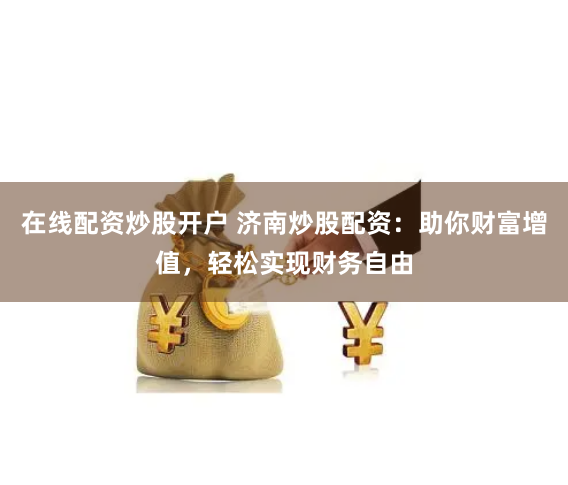 在线配资炒股开户 济南炒股配资：助你财富增值，轻松实现财务自由