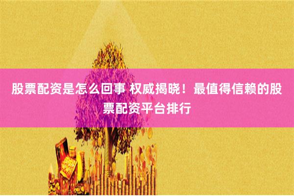 股票配资是怎么回事 权威揭晓！最值得信赖的股票配资平台排行