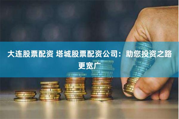 大连股票配资 塔城股票配资公司：助您投资之路更宽广