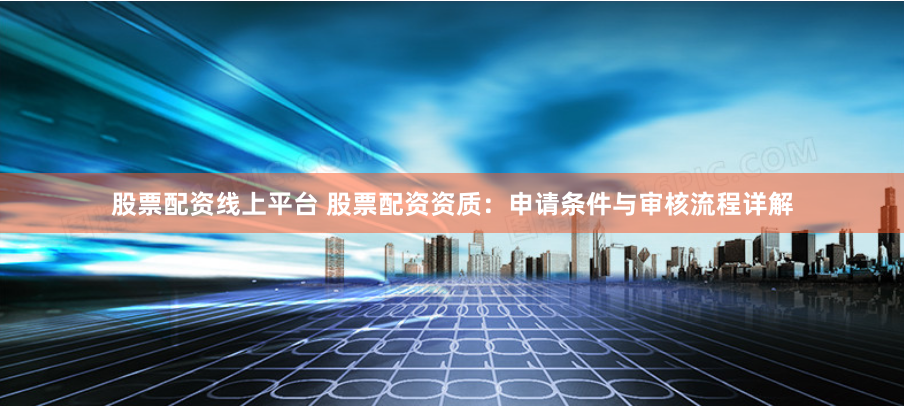 股票配资线上平台 股票配资资质：申请条件与审核流程详解