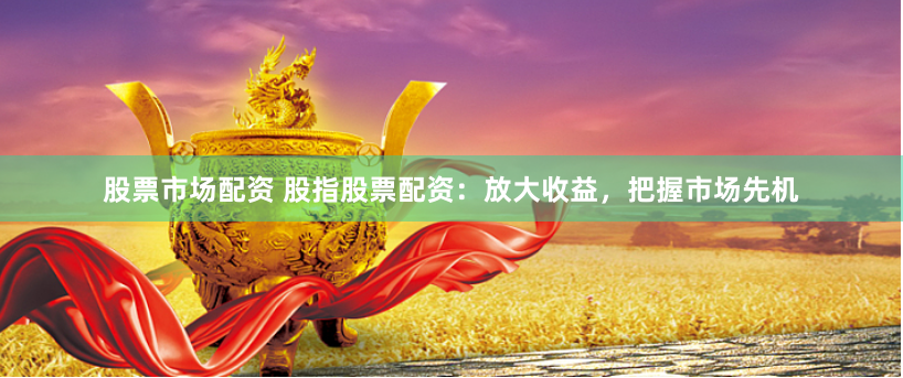 股票市场配资 股指股票配资：放大收益，把握市场先机