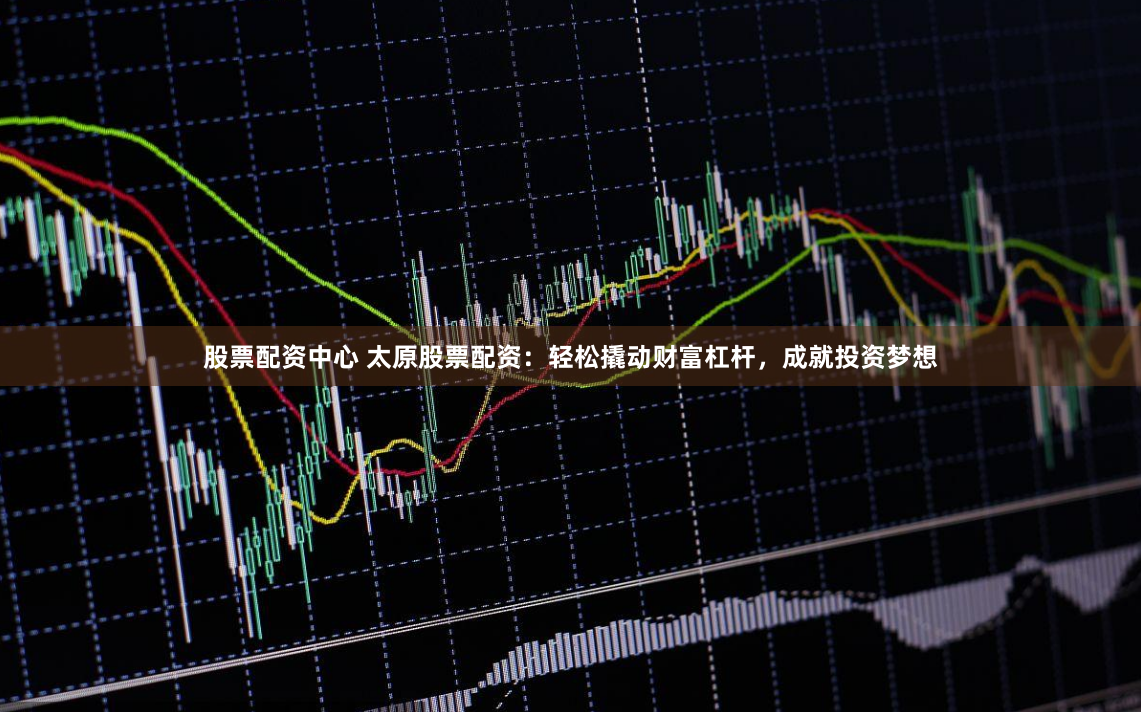 股票配资中心 太原股票配资：轻松撬动财富杠杆，成就投资梦想