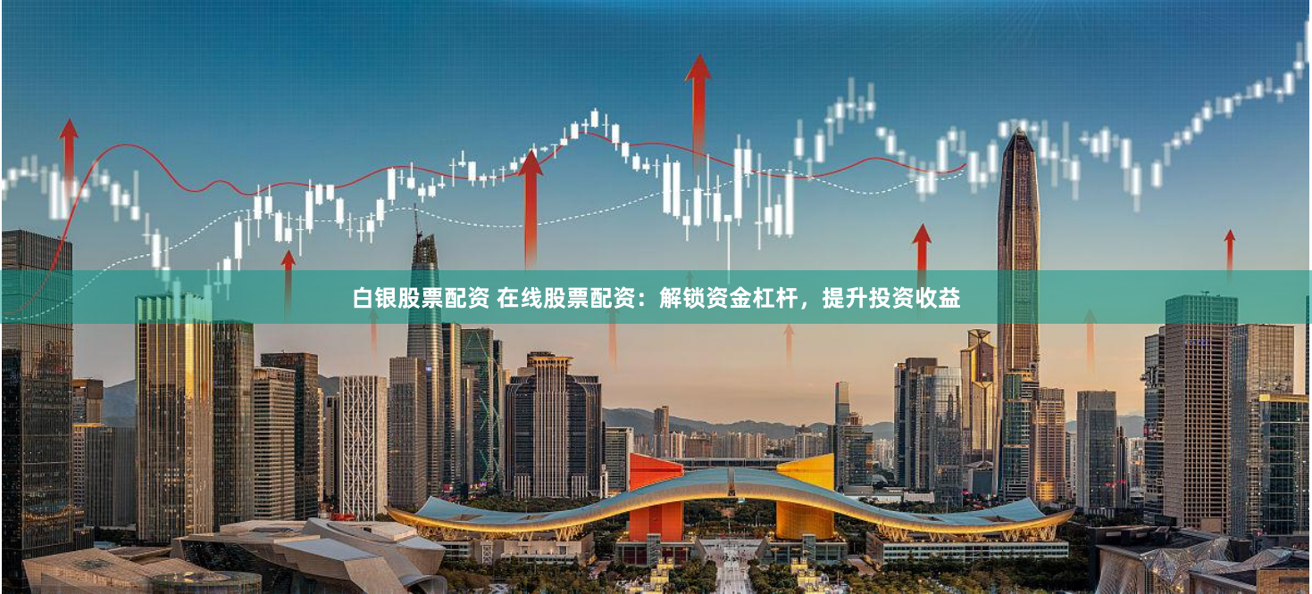 白银股票配资 在线股票配资：解锁资金杠杆，提升投资收益