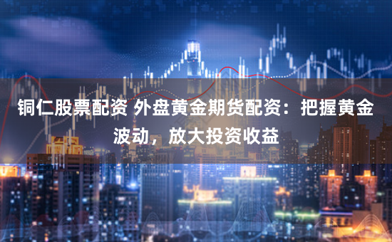 铜仁股票配资 外盘黄金期货配资：把握黄金波动，放大投资收益