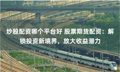 炒股配资哪个平台好 股票期货配资:解锁投资新境界,放大收益潜力