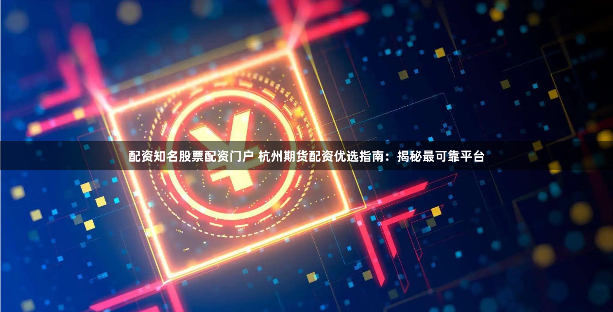 配资知名股票配资门户 杭州期货配资优选指南：揭秘最可靠平台