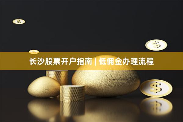 长沙股票开户指南 | 低佣金办理流程