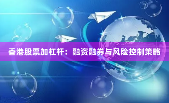 香港股票加杠杆：融资融券与风险控制策略